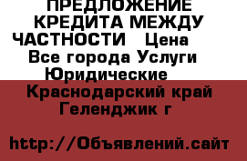 ПРЕДЛОЖЕНИЕ КРЕДИТА МЕЖДУ ЧАСТНОСТИ › Цена ­ 0 - Все города Услуги » Юридические   . Краснодарский край,Геленджик г.